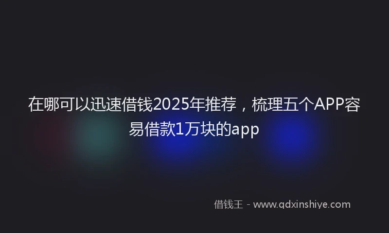 在哪可以迅速借钱2025年推荐，梳理五个APP容易借款1万块的app