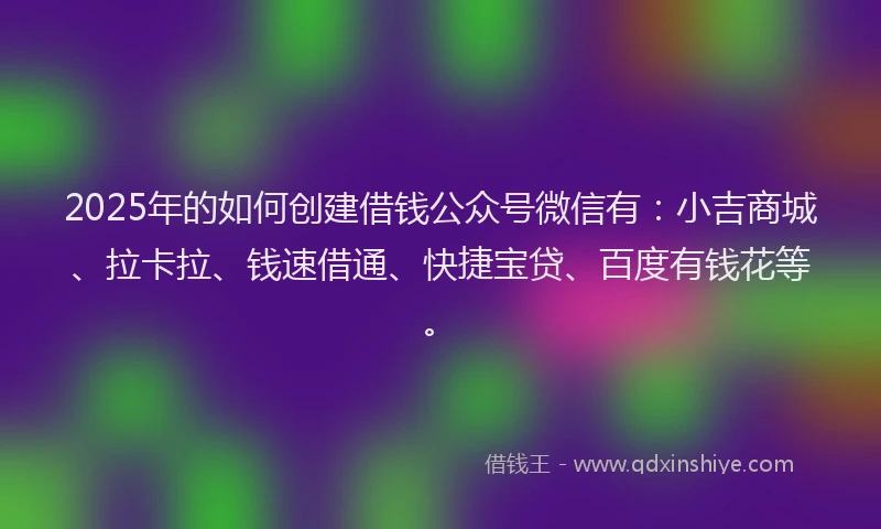 2025年的如何创建借钱公众号微信有：小吉商城、拉卡拉、钱速借通、快捷宝贷、百度有钱花等。