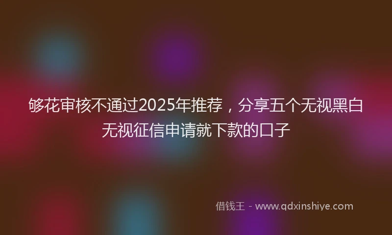 够花审核不通过2025年推荐，分享五个无视黑白无视征信申请就下款的口子