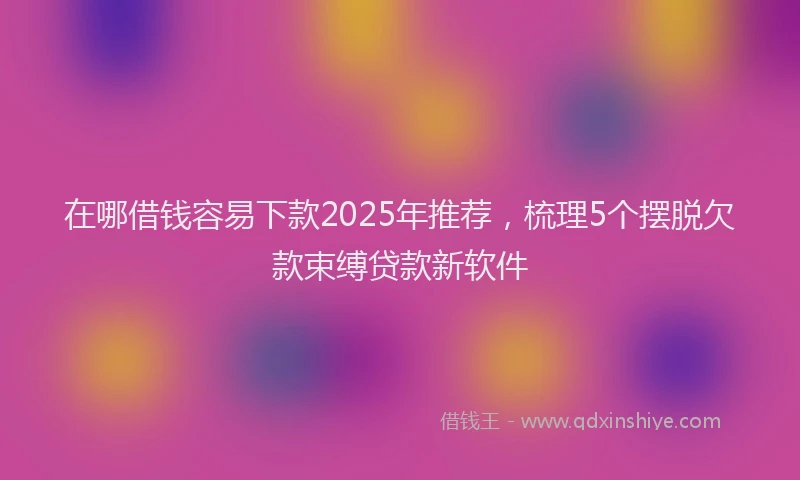 在哪借钱容易下款2025年推荐，梳理5个摆脱欠款束缚贷款新软件