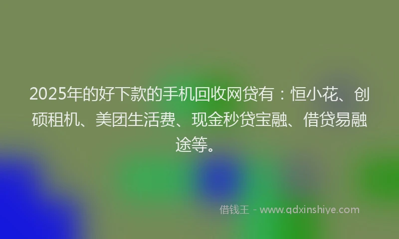 2025年的好下款的手机回收网贷有：恒小花、创硕租机、美团生活费、现金秒贷宝融、借贷易融途等。
