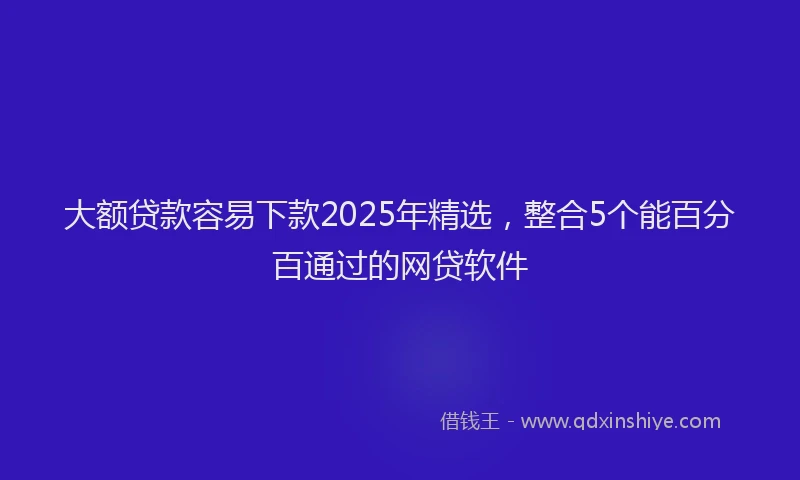 大额贷款容易下款2025年精选，整合5个能百分百通过的网贷软件