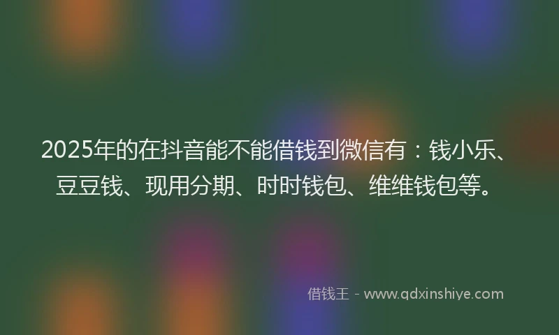 2025年的在抖音能不能借钱到微信有：钱小乐、豆豆钱、现用分期、时时钱包、维维钱包等。