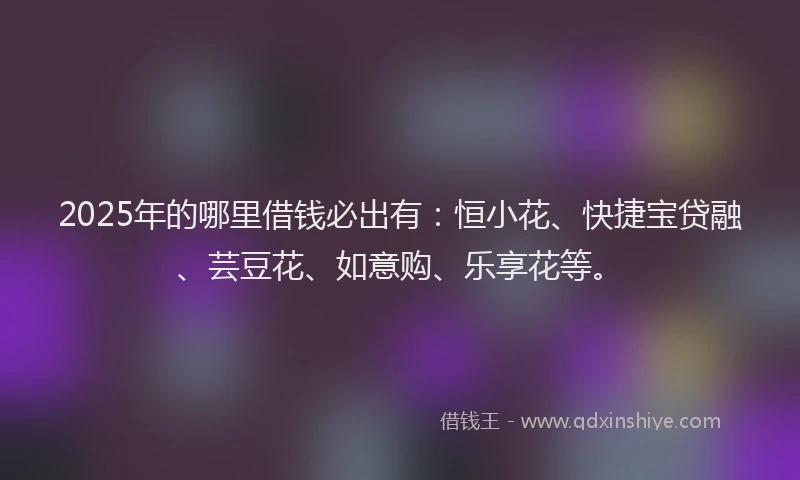 2025年的哪里借钱必出有：恒小花、快捷宝贷融、芸豆花、如意购、乐享花等。