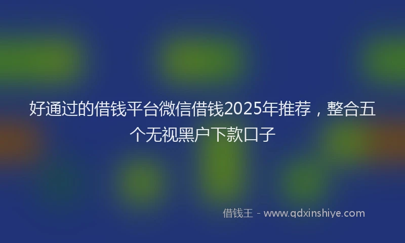好通过的借钱平台微信借钱2025年推荐，整合五个无视黑户下款口子