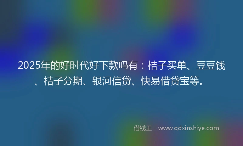 2025年的好时代好下款吗有：桔子买单、豆豆钱、桔子分期、银河信贷、快易借贷宝等。