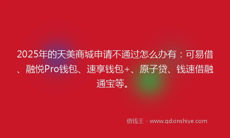 2025年的天美商城申请不通过怎么办有：可易借、融悦Pro钱包、速享钱包+、原子贷、钱速借融通宝等。