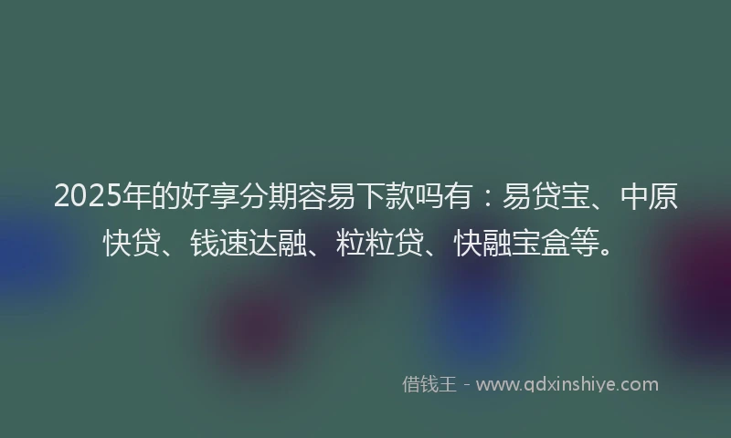 2025年的好享分期容易下款吗有：易贷宝、中原快贷、钱速达融、粒粒贷、快融宝盒等。