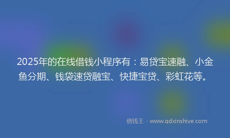 2025年的在线借钱小程序有：易贷宝速融、小金鱼分期、钱袋速贷融宝、快捷宝贷、彩虹花等。