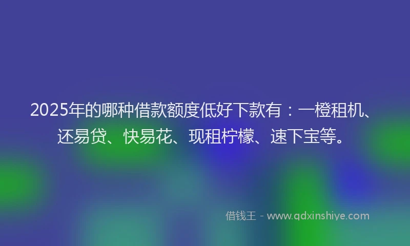 2025年的哪种借款额度低好下款有：一橙租机、还易贷、快易花、现租柠檬、速下宝等。