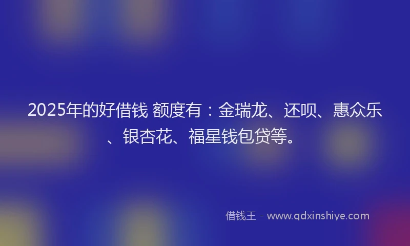 2025年的好借钱 额度有：金瑞龙、还呗、惠众乐、银杏花、福星钱包贷等。