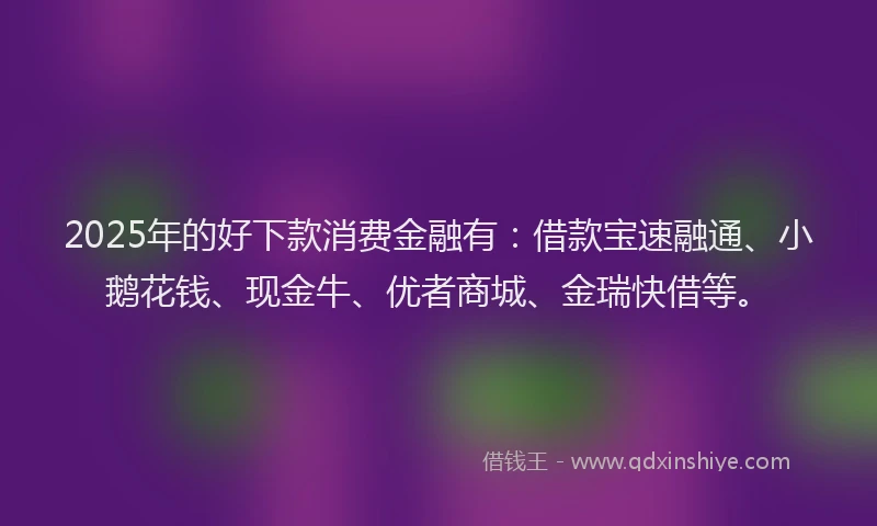 2025年的好下款消费金融有：借款宝速融通、小鹅花钱、现金牛、优者商城、金瑞快借等。