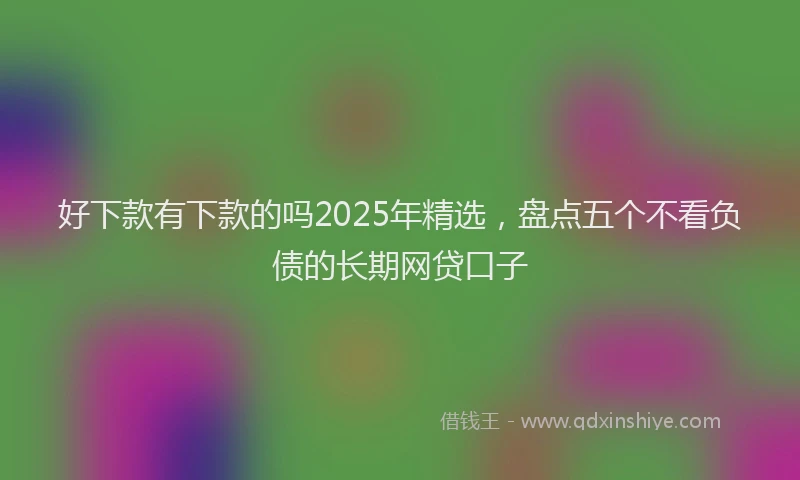 好下款有下款的吗2025年精选，盘点五个不看负债的长期网贷口子