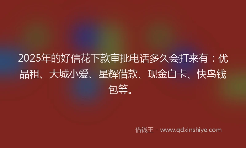 2025年的好信花下款审批电话多久会打来有：优品租、大城小爱、星辉借款、现金白卡、快鸟钱包等。