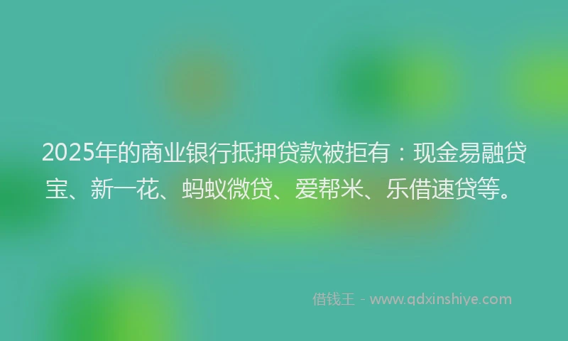 2025年的商业银行抵押贷款被拒有：现金易融贷宝、新一花、蚂蚁微贷、爱帮米、乐借速贷等。