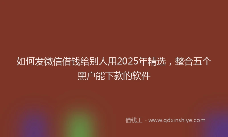 如何发微信借钱给别人用2025年精选，整合五个黑户能下款的软件