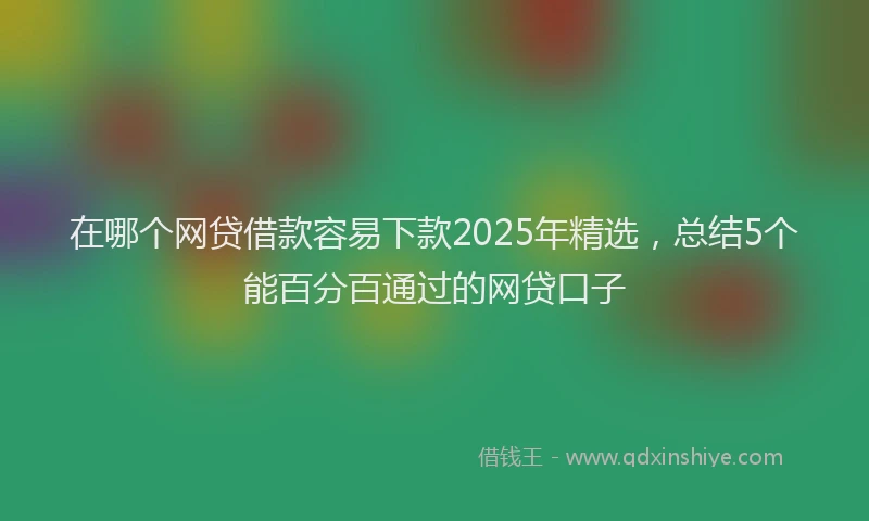 在哪个网贷借款容易下款2025年精选，总结5个能百分百通过的网贷口子