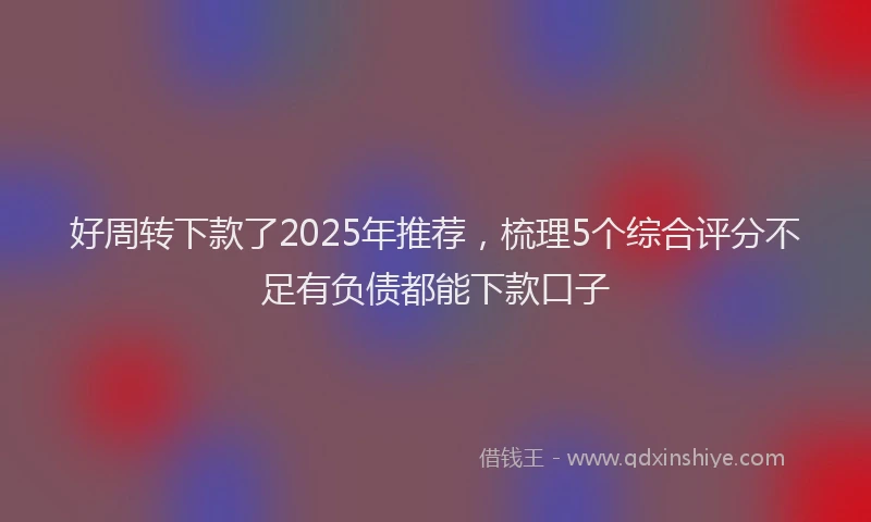 好周转下款了2025年推荐，梳理5个综合评分不足有负债都能下款口子