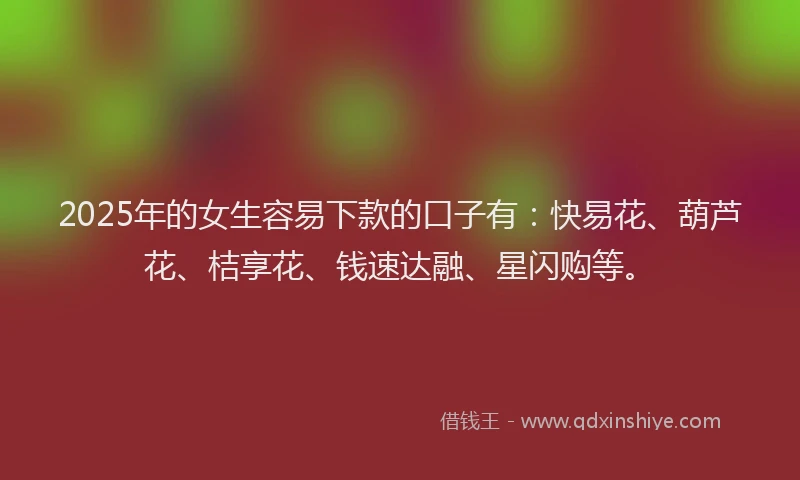 2025年的女生容易下款的口子有：快易花、葫芦花、桔享花、钱速达融、星闪购等。