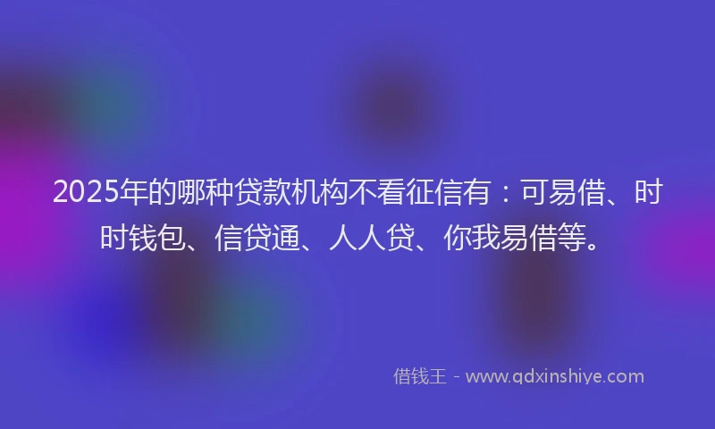 2025年的哪种贷款机构不看征信有：可易借、时时钱包、信贷通、人人贷、你我易借等。