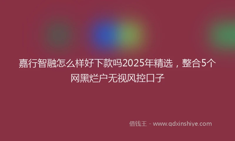 嘉行智融怎么样好下款吗2025年精选，整合5个网黑烂户无视风控口子