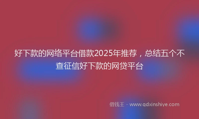 好下款的网络平台借款2025年推荐，总结五个不查征信好下款的网贷平台