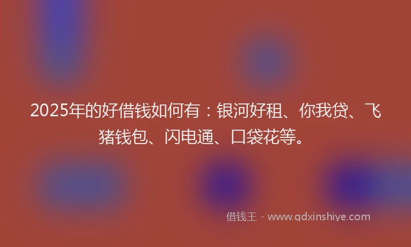 2025年的好借钱如何有：银河好租、你我贷、飞猪钱包、闪电通、口袋花等。