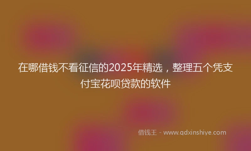 在哪借钱不看征信的2025年精选，整理五个凭支付宝花呗贷款的软件