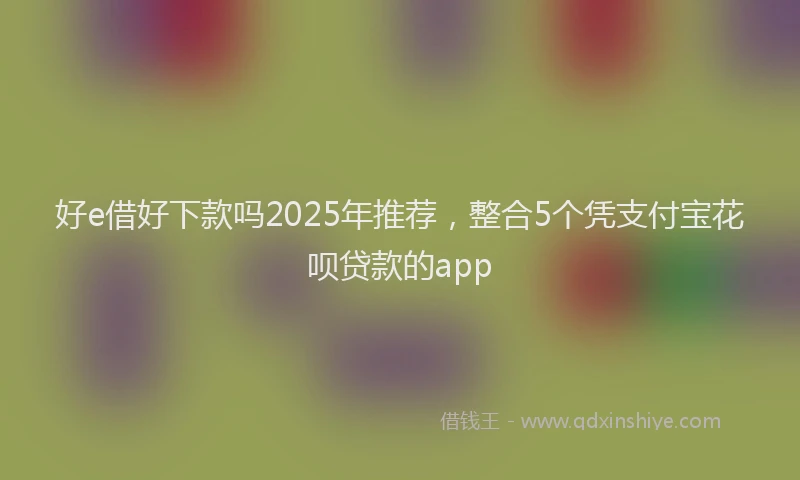 好e借好下款吗2025年推荐，整合5个凭支付宝花呗贷款的app