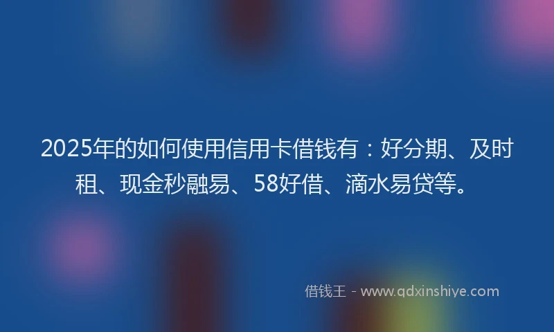 2025年的如何使用信用卡借钱有：好分期、及时租、现金秒融易、58好借、滴水易贷等。