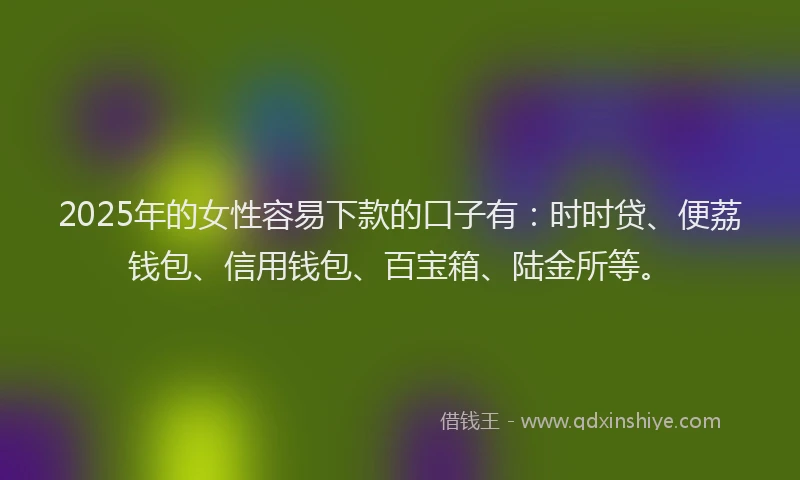 2025年的女性容易下款的口子有：时时贷、便荔钱包、信用钱包、百宝箱、陆金所等。