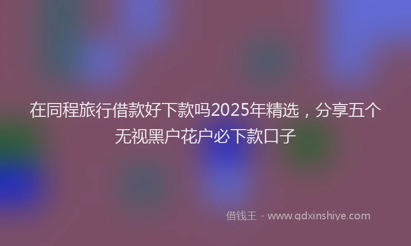 在同程旅行借款好下款吗2025年精选，分享五个无视黑户花户必下款口子
