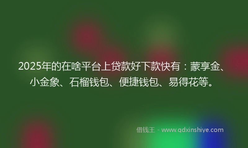 2025年的在啥平台上贷款好下款快有：蒙享金、小金象、石榴钱包、便捷钱包、易得花等。