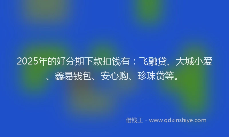 2025年的好分期下款扣钱有：飞融贷、大城小爱、鑫易钱包、安心购、珍珠贷等。