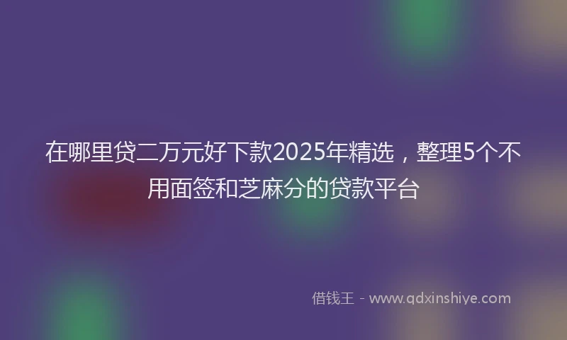 在哪里贷二万元好下款2025年精选，整理5个不用面签和芝麻分的贷款平台
