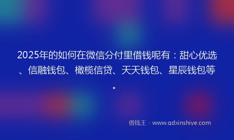 2025年的如何在微信分付里借钱呢有：甜心优选、信融钱包、橄榄信贷、天天钱包、星辰钱包等。