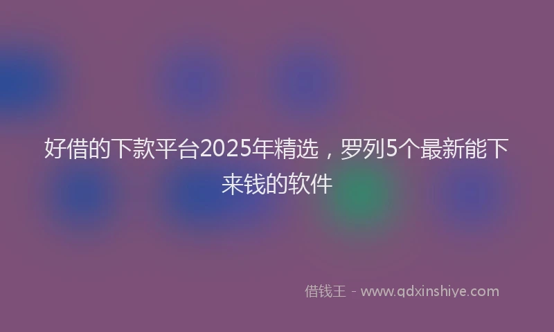 好借的下款平台2025年精选，罗列5个最新能下来钱的软件