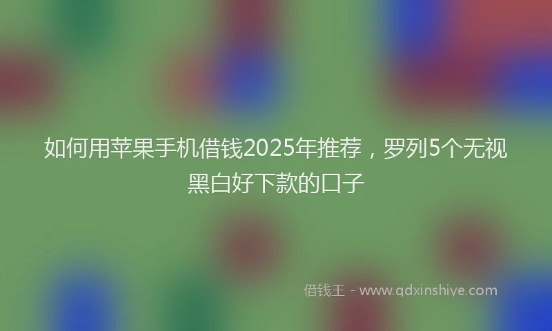 如何用苹果手机借钱2025年推荐，罗列5个无视黑白好下款的口子