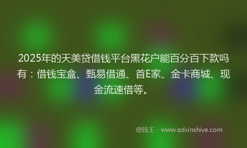 2025年的天美贷借钱平台黑花户能百分百下款吗有：借钱宝盒、甄易借通、首E家、金卡商城、现金流速借等。