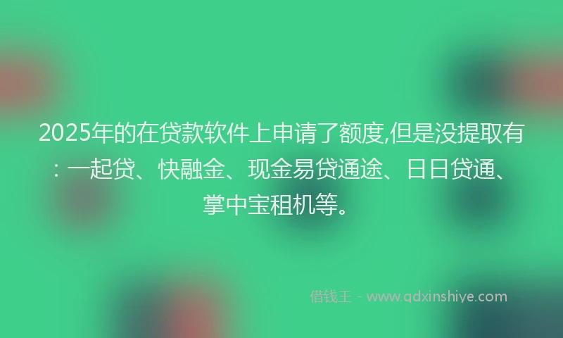2025年的在贷款软件上申请了额度,但是没提取有：一起贷、快融金、现金易贷通途、日日贷通、掌中宝租机等。