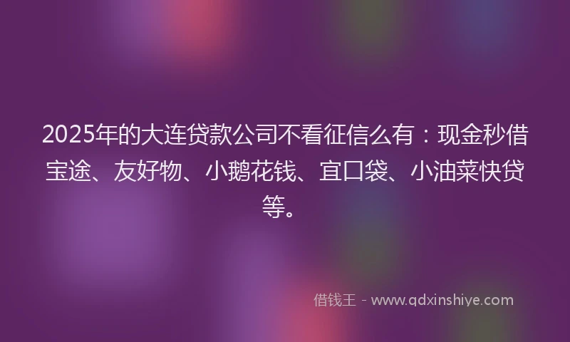 2025年的大连贷款公司不看征信么有：现金秒借宝途、友好物、小鹅花钱、宜口袋、小油菜快贷等。