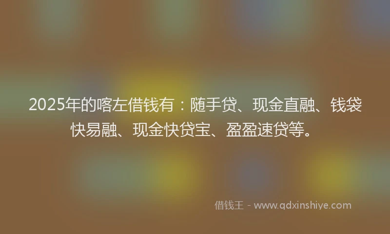 2025年的喀左借钱有：随手贷、现金直融、钱袋快易融、现金快贷宝、盈盈速贷等。