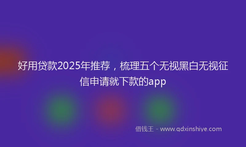 好用贷款2025年推荐，梳理五个无视黑白无视征信申请就下款的app