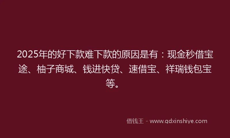 2025年的好下款难下款的原因是有：现金秒借宝途、柚子商城、钱进快贷、速借宝、祥瑞钱包宝等。