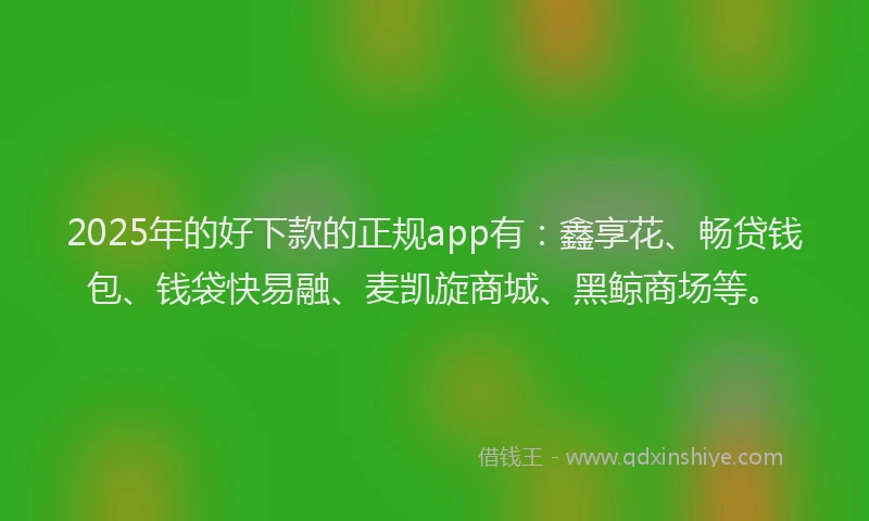 2025年的好下款的正规app有：鑫享花、畅贷钱包、钱袋快易融、麦凯旋商城、黑鲸商场等。