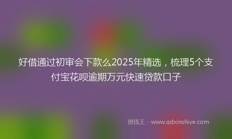 好借通过初审会下款么2025年精选，梳理5个支付宝花呗逾期万元快速贷款口子