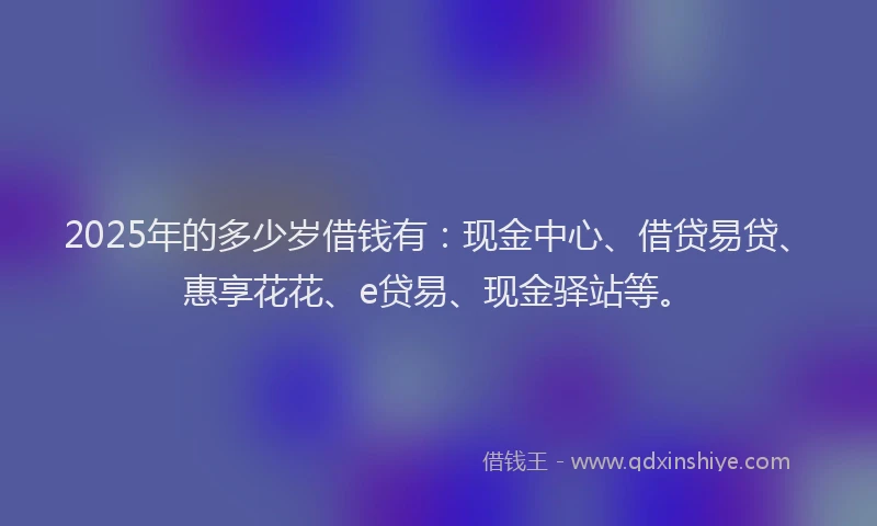 2025年的多少岁借钱有：现金中心、借贷易贷、惠享花花、e贷易、现金驿站等。