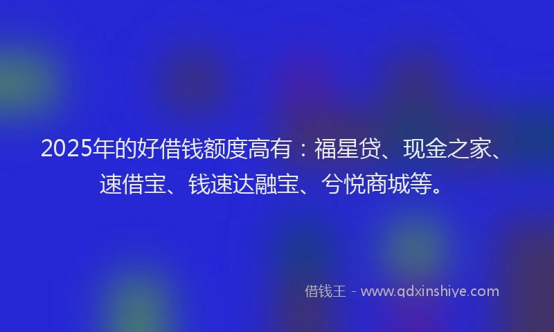 2025年的好借钱额度高有：福星贷、现金之家、速借宝、钱速达融宝、兮悦商城等。