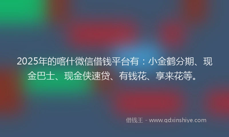2025年的喀什微信借钱平台有：小金鹤分期、现金巴士、现金侠速贷、有钱花、享来花等。