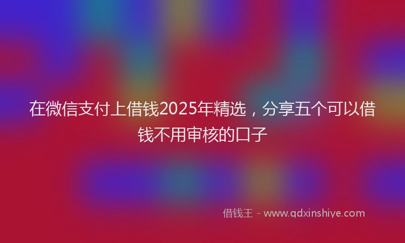 在微信支付上借钱2025年精选，分享五个可以借钱不用审核的口子